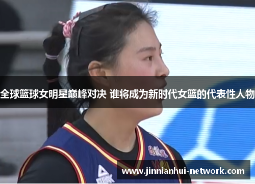 全球篮球女明星巅峰对决 谁将成为新时代女篮的代表性人物
