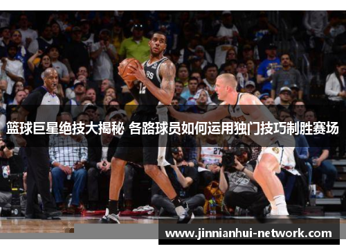 篮球巨星绝技大揭秘 各路球员如何运用独门技巧制胜赛场