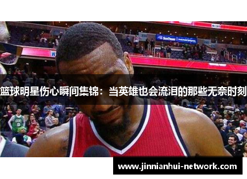 篮球明星伤心瞬间集锦：当英雄也会流泪的那些无奈时刻