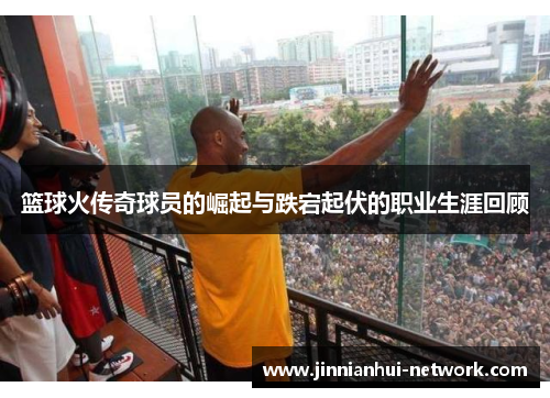 篮球火传奇球员的崛起与跌宕起伏的职业生涯回顾